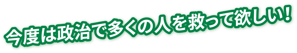 今度は政治で多くの人を救って欲しい！